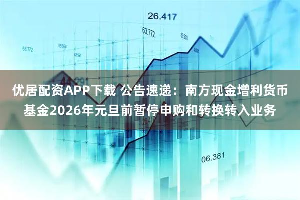 优居配资APP下载 公告速递：南方现金增利货币基金2026年元旦前暂停申购和转换转入业务