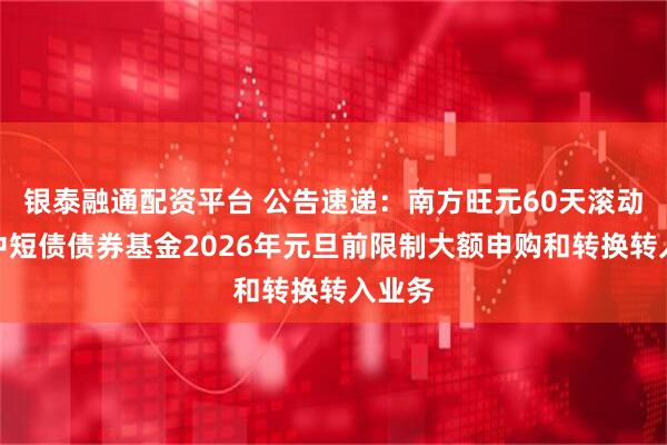银泰融通配资平台 公告速递：南方旺元60天滚动持有中短债债券基金2026年元旦前限制大额申购和转换转入业务