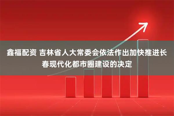 鑫福配资 吉林省人大常委会依法作出加快推进长春现代化都市圈建设的决定