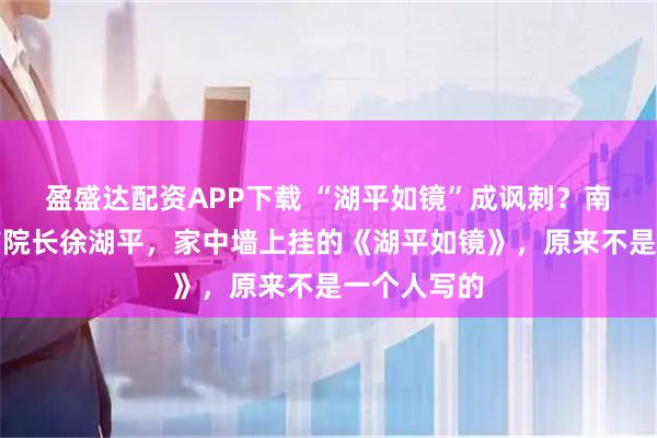 盈盛达配资APP下载 “湖平如镜”成讽刺？南京博物院前院长徐湖平，家中墙上挂的《湖平如镜》，原来不是一个人写的