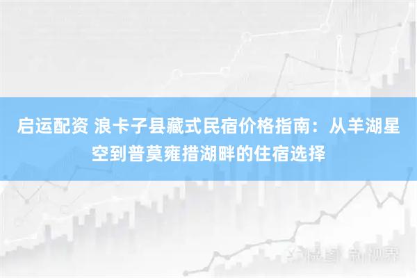启运配资 浪卡子县藏式民宿价格指南：从羊湖星空到普莫雍措湖畔的住宿选择