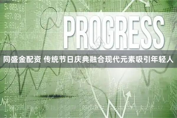 同盛金配资 传统节日庆典融合现代元素吸引年轻人