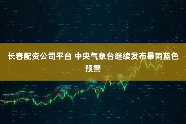 长春配资公司平台 中央气象台继续发布暴雨蓝色预警