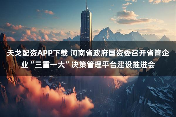 天戈配资APP下载 河南省政府国资委召开省管企业“三重一大”决策管理平台建设推进会