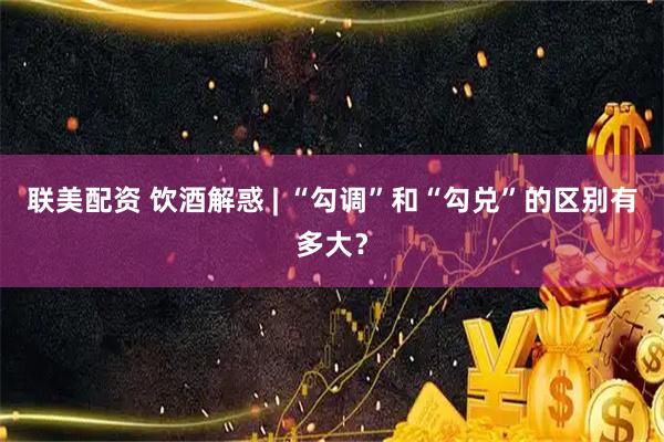 联美配资 饮酒解惑 | “勾调”和“勾兑”的区别有多大？