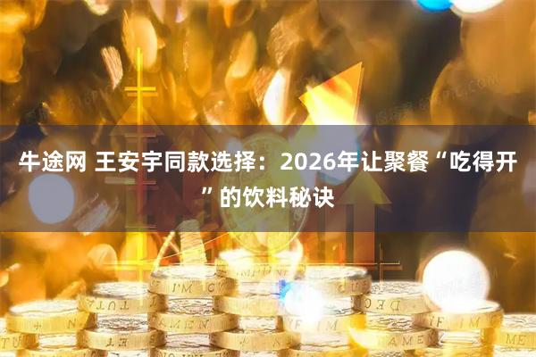 牛途网 王安宇同款选择：2026年让聚餐“吃得开”的饮料秘诀