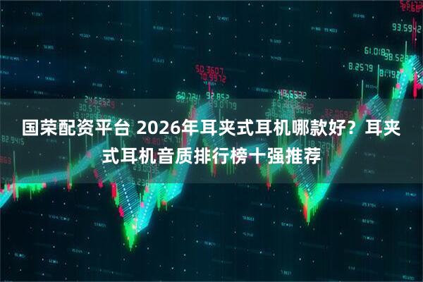 国荣配资平台 2026年耳夹式耳机哪款好？耳夹式耳机音质排行榜十强推荐