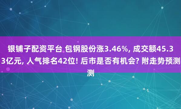 银铺子配资平台 包钢股份涨3.46%, 成交额45.33亿元, 人气排名42位! 后市是否有机会? 附走势预测