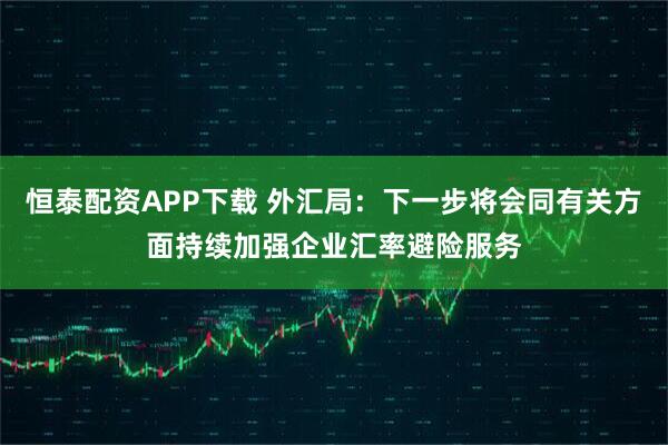 恒泰配资APP下载 外汇局：下一步将会同有关方面持续加强企业汇率避险服务