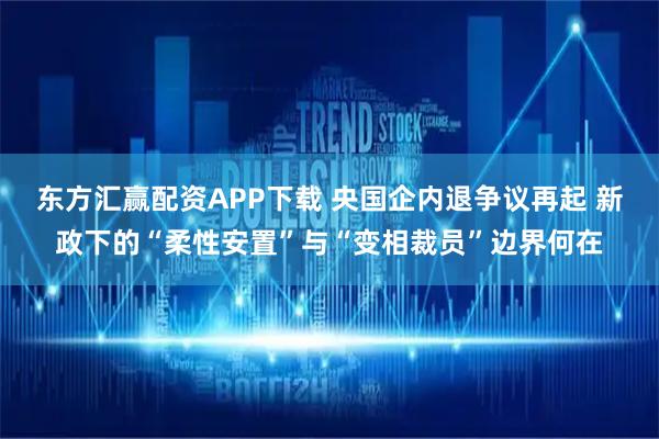 东方汇赢配资APP下载 央国企内退争议再起 新政下的“柔性安置”与“变相裁员”边界何在
