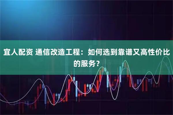 宜人配资 通信改造工程：如何选到靠谱又高性价比的服务？