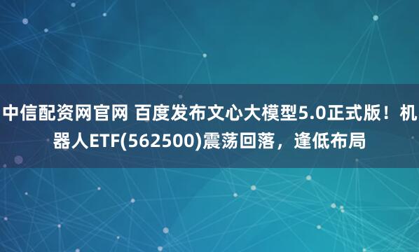中信配资网官网 百度发布文心大模型5.0正式版！机器人ETF(562500)震荡回落，逢低布局