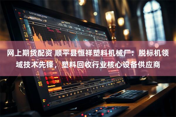 网上期货配资 顺平县恒祥塑料机械厂：脱标机领域技术先锋，塑料回收行业核心设备供应商