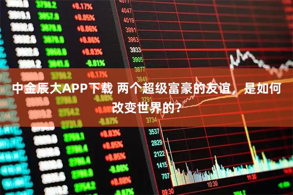 中金辰大APP下载 两个超级富豪的友谊，是如何改变世界的？