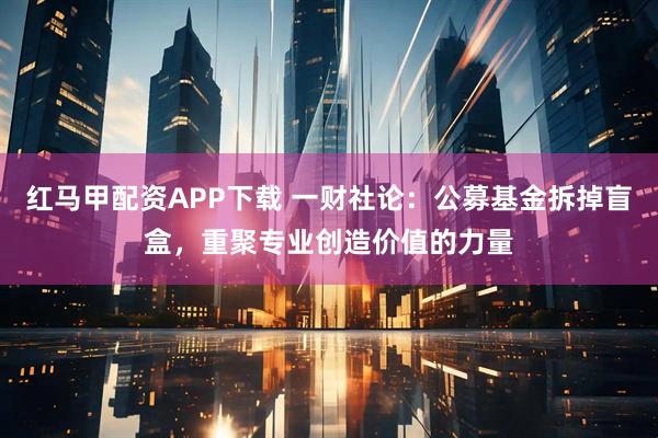 红马甲配资APP下载 一财社论：公募基金拆掉盲盒，重聚专业创造价值的力量