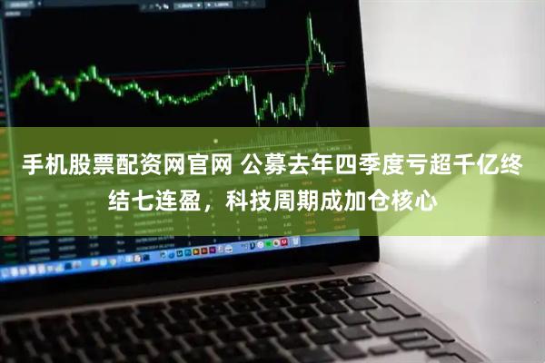 手机股票配资网官网 公募去年四季度亏超千亿终结七连盈，科技周期成加仓核心
