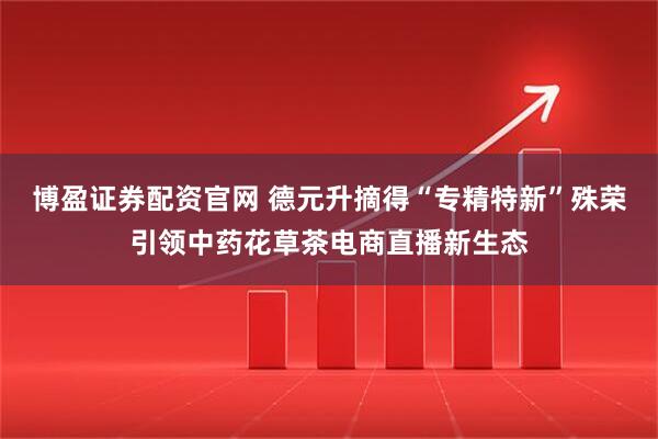 博盈证券配资官网 德元升摘得“专精特新”殊荣引领中药花草茶电商直播新生态