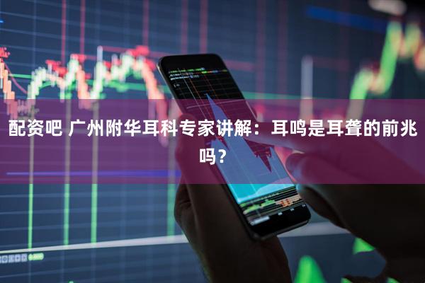 配资吧 广州附华耳科专家讲解：耳鸣是耳聋的前兆吗？