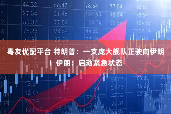 粤友优配平台 特朗普：一支庞大舰队正驶向伊朗！伊朗：启动紧急状态