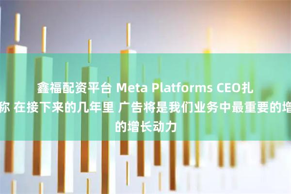 鑫福配资平台 Meta Platforms CEO扎克伯格称 在接下来的几年里 广告将是我们业务中最重要的增长动力