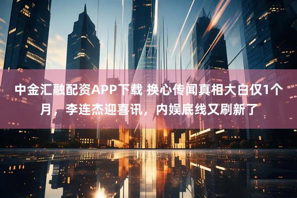 中金汇融配资APP下载 换心传闻真相大白仅1个月，李连杰迎喜讯，内娱底线又刷新了