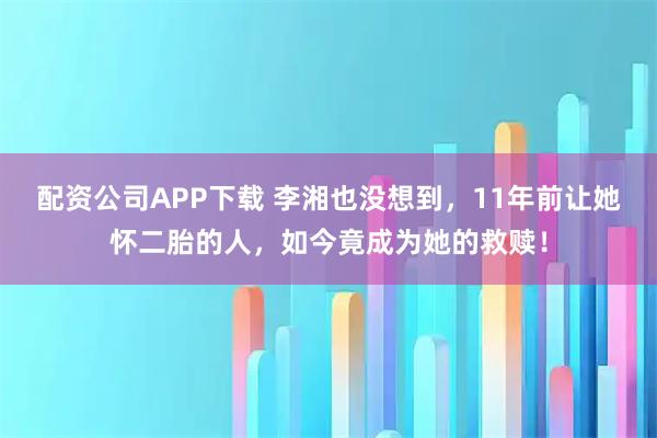 配资公司APP下载 李湘也没想到，11年前让她怀二胎的人，如今竟成为她的救赎！