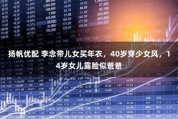 扬帆优配 李念带儿女买年衣，40岁穿少女风，14岁女儿露脸似爸爸