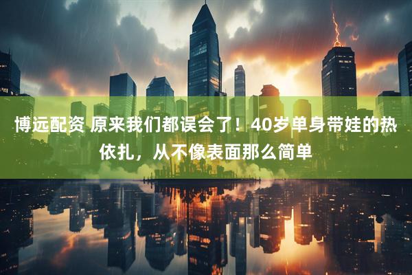 博远配资 原来我们都误会了！40岁单身带娃的热依扎，从不像表面那么简单
