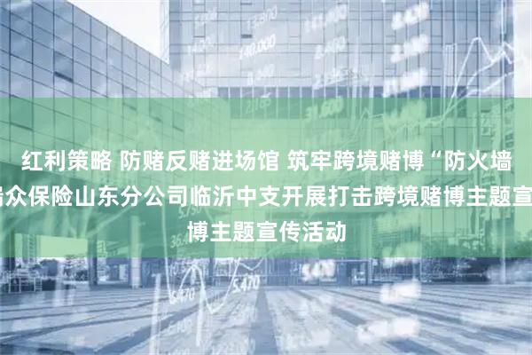 红利策略 防赌反赌进场馆 筑牢跨境赌博“防火墙”——瑞众保险山东分公司临沂中支开展打击跨境赌博主题宣传活动