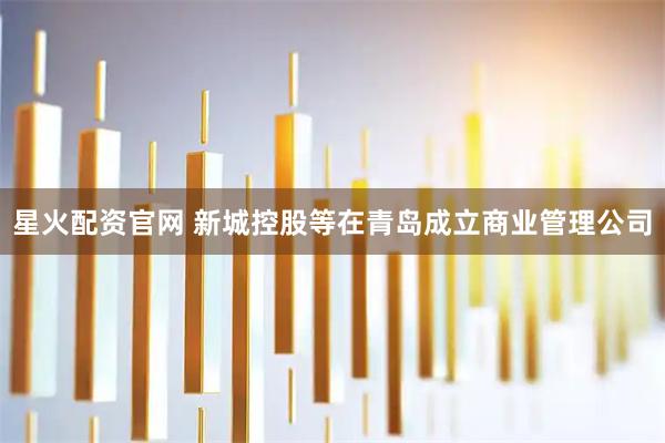 星火配资官网 新城控股等在青岛成立商业管理公司