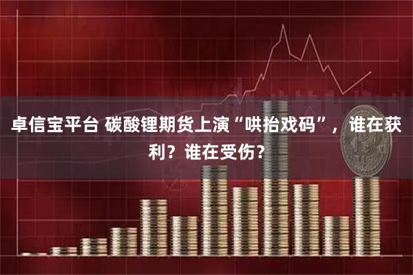 卓信宝平台 碳酸锂期货上演“哄抬戏码”，谁在获利？谁在受伤？
