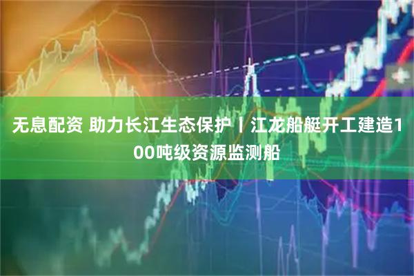 无息配资 助力长江生态保护丨江龙船艇开工建造100吨级资源监测船