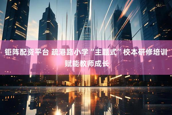 钜阵配资平台 疏港路小学“主题式”校本研修培训 赋能教师成长