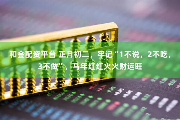 和金配资平台 正月初二，牢记“1不说，2不吃，3不做”，马年红红火火财运旺